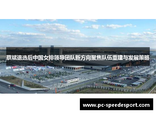 蔡斌退选后中国女排领导团队新方向聚焦队伍重建与发展策略