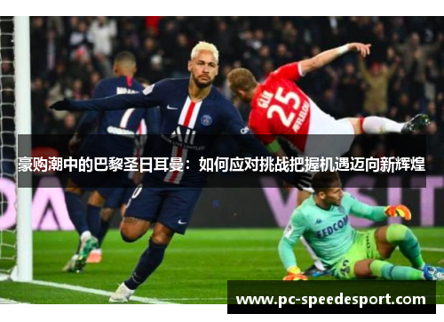 豪购潮中的巴黎圣日耳曼:如何应对挑战把握机遇迈向新辉煌 豪购潮中的巴黎圣日耳曼:如何应对挑战把握机遇迈向新辉煌