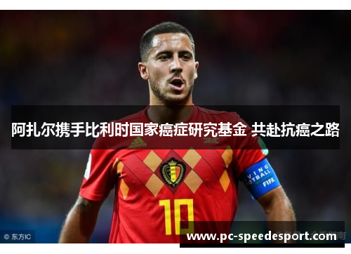 阿扎尔携手比利时国家癌症研究基金 共赴抗癌之路 阿扎尔携手比利时国家癌症研究基金 共赴抗癌之路